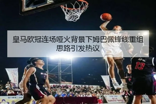 皇马欧冠连场哑火背景下姆巴佩锋线重组思路引发热议